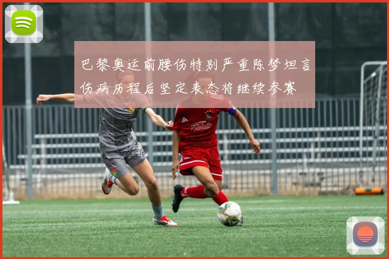 巴黎奥运前腰伤特别严重陈梦坦言伤病历程后坚定表态将继续参赛