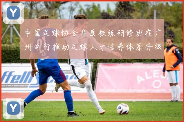 中国足球协会年度教练研修班在广州举行推动足球人才培养体系升级