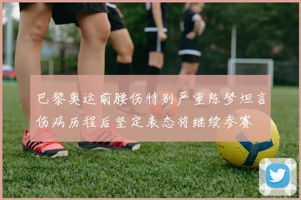 巴黎奥运前腰伤特别严重陈梦坦言伤病历程后坚定表态将继续参赛