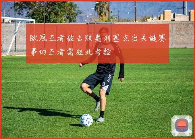 欧冠王者被击败奥利塞点出关键赛事的王者需经此考验