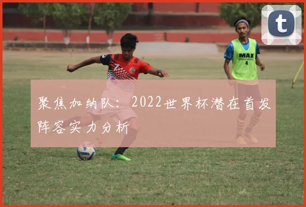 聚焦加纳队:2022世界杯潜在首发阵容实力分析