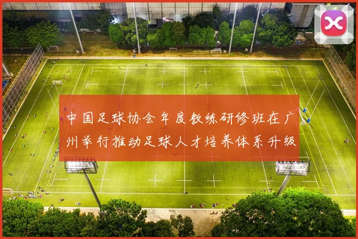 中国足球协会年度教练研修班在广州举行推动足球人才培养体系升级
